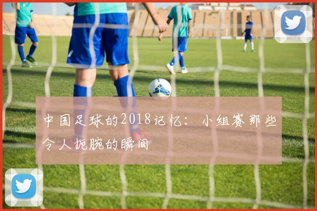 中国足球的2018记忆:小组赛那些令人扼腕的瞬间